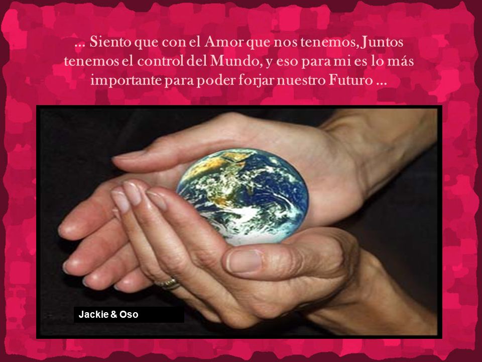 … Siento que con el Amor que nos tenemos, Juntos tenemos el control del Mundo, y eso para mi es lo más importante para poder forjar nuestro Futuro …