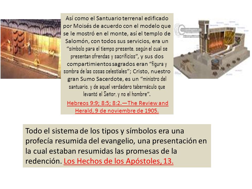 Así como el Santuario terrenal edificado por Moisés de acuerdo con el modelo que se le mostró en el monte, así el templo de Salomón, con todos sus servicios, era un símbolo para el tiempo presente, según el cual se presentan ofrendas y sacrificios , y sus dos compartimientos sagrados eran figura y sombra de las cosas celestiales ; Cristo, nuestro gran Sumo Sacerdote, es un ministro del santuario, y de aquel verdadero tabernáculo que levantó el Señor, y no el hombre . Hebreos 9:9; 8:5; 8:2.—The Review and Herald, 9 de noviembre de