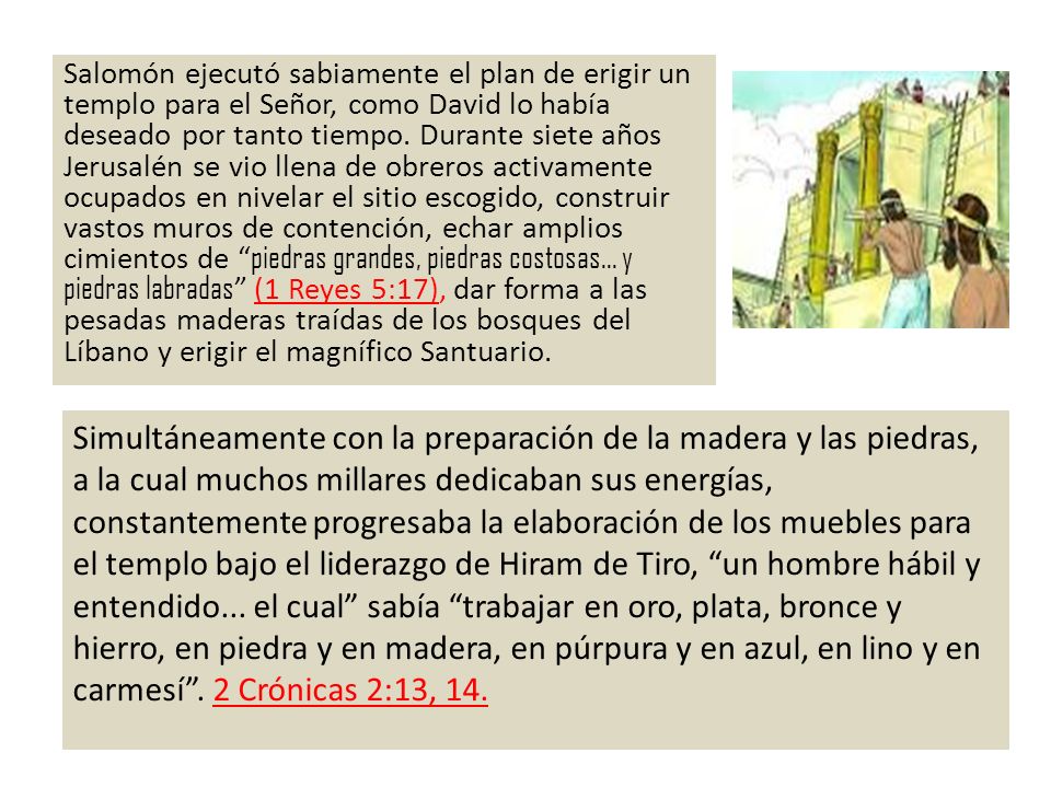 Salomón ejecutó sabiamente el plan de erigir un templo para el Señor, como David lo había deseado por tanto tiempo. Durante siete años Jerusalén se vio llena de obreros activamente ocupados en nivelar el sitio escogido, construir vastos muros de contención, echar amplios cimientos de piedras grandes, piedras costosas... y piedras labradas (1 Reyes 5:17), dar forma a las pesadas maderas traídas de los bosques del Líbano y erigir el magnífico Santuario.