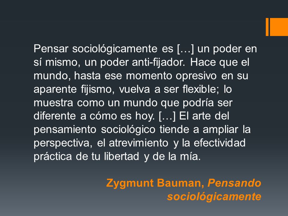 Pensar sociológicamente es […] un poder en sí mismo, un poder anti-fijador. Hace que el mundo, hasta ese momento opresivo en su aparente fijismo, vuelva a ser flexible; lo muestra como un mundo que podría ser diferente a cómo es hoy. […] El arte del pensamiento sociológico tiende a ampliar la perspectiva, el atrevimiento y la efectividad práctica de tu libertad y de la mía.