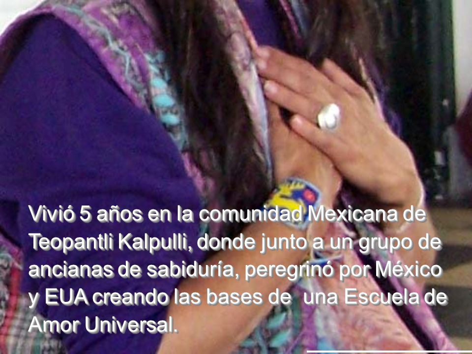Vivió 5 años en la comunidad Mexicana de Teopantli Kalpulli, donde junto a un grupo de ancianas de sabiduría, peregrinó por México y EUA creando las bases de una Escuela de Amor Universal.