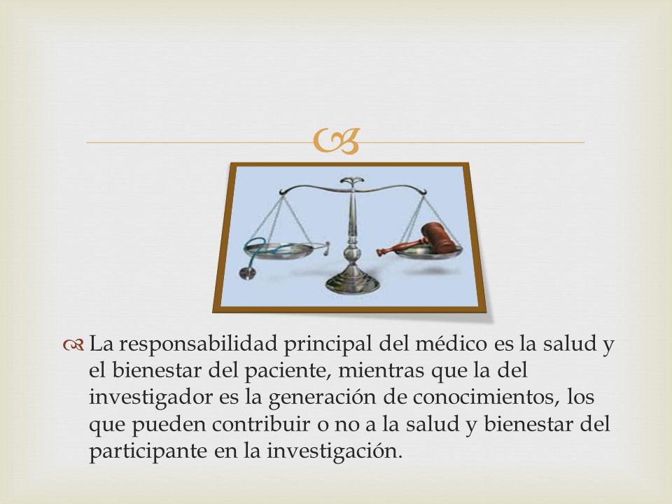 La responsabilidad principal del médico es la salud y el bienestar del paciente, mientras que la del investigador es la generación de conocimientos, los que pueden contribuir o no a la salud y bienestar del participante en la investigación.