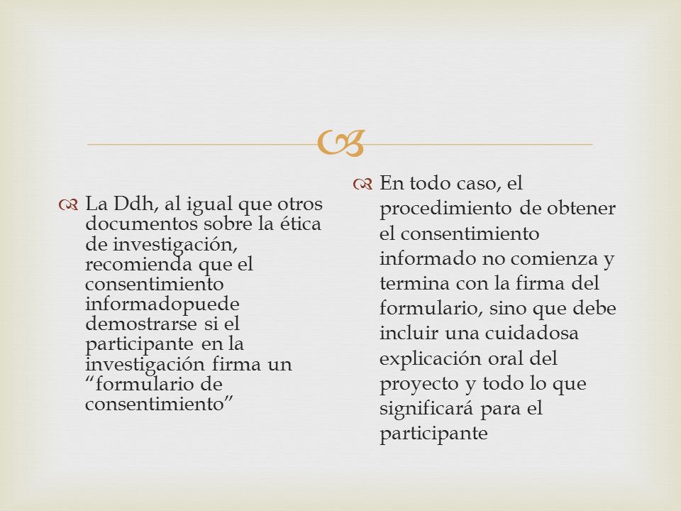 La Ddh, al igual que otros documentos sobre la ética de investigación, recomienda que el consentimiento informadopuede demostrarse si el participante en la investigación firma un formulario de consentimiento