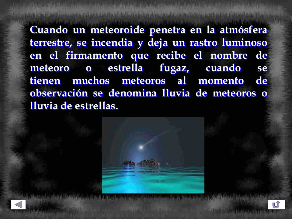 Cuando un meteoroide penetra en la atmósfera terrestre, se incendia y deja un rastro luminoso en el firmamento que recibe el nombre de meteoro o estrella fugaz, cuando se tienen muchos meteoros al momento de observación se denomina lluvia de meteoros o lluvia de estrellas.