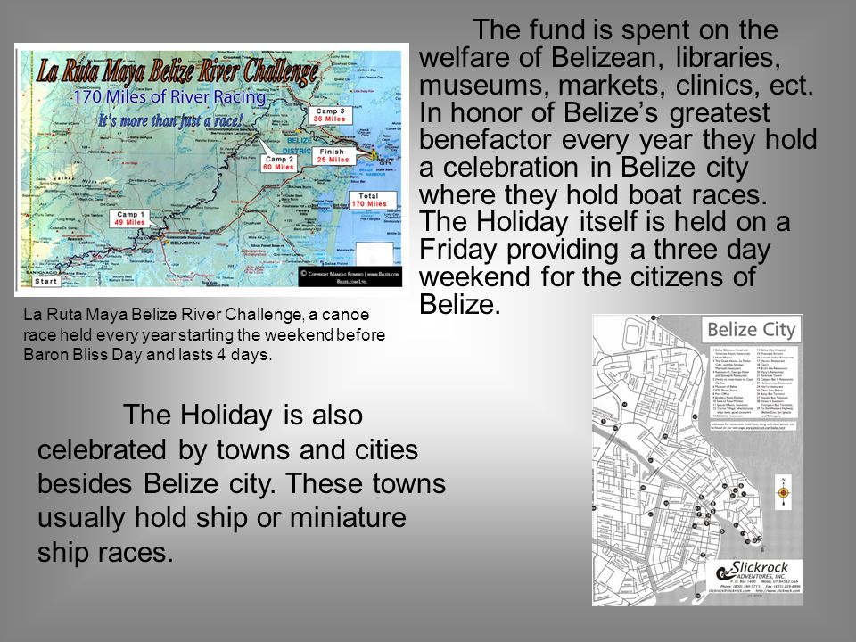 The fund is spent on the welfare of Belizean, libraries, museums, markets, clinics, ect. In honor of Belize’s greatest benefactor every year they hold a celebration in Belize city where they hold boat races. The Holiday itself is held on a Friday providing a three day weekend for the citizens of Belize.