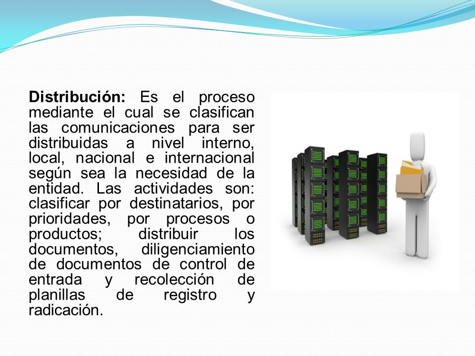 Distribución: Es el proceso mediante el cual se clasifican las comunicaciones para ser distribuidas a nivel interno, local, nacional e internacional según sea la necesidad de la entidad.