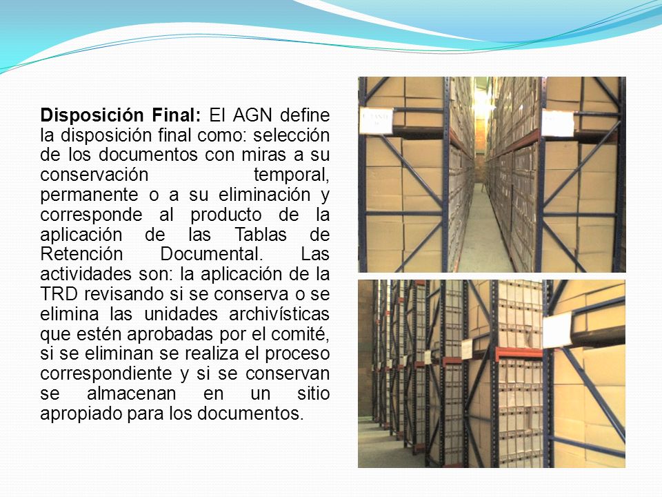 Disposición Final: El AGN define la disposición final como: selección de los documentos con miras a su conservación temporal, permanente o a su eliminación y corresponde al producto de la aplicación de las Tablas de Retención Documental.
