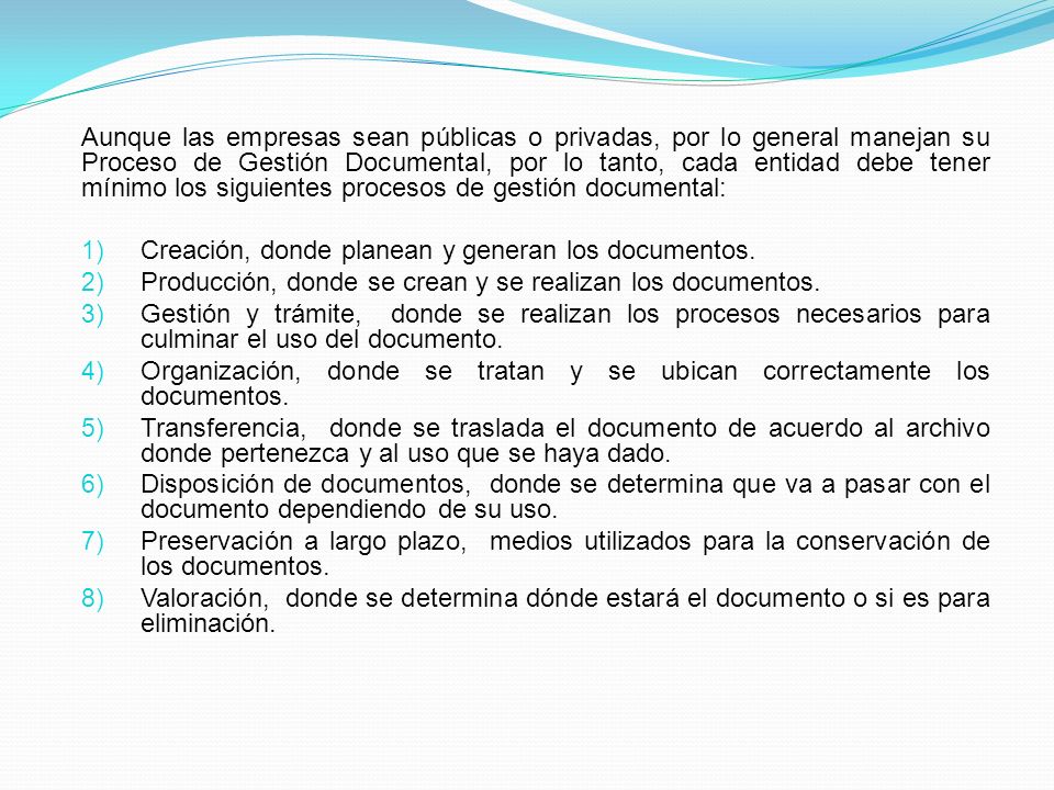 Aunque las empresas sean públicas o privadas, por lo general manejan su Proceso de Gestión Documental, por lo tanto, cada entidad debe tener mínimo los siguientes procesos de gestión documental: