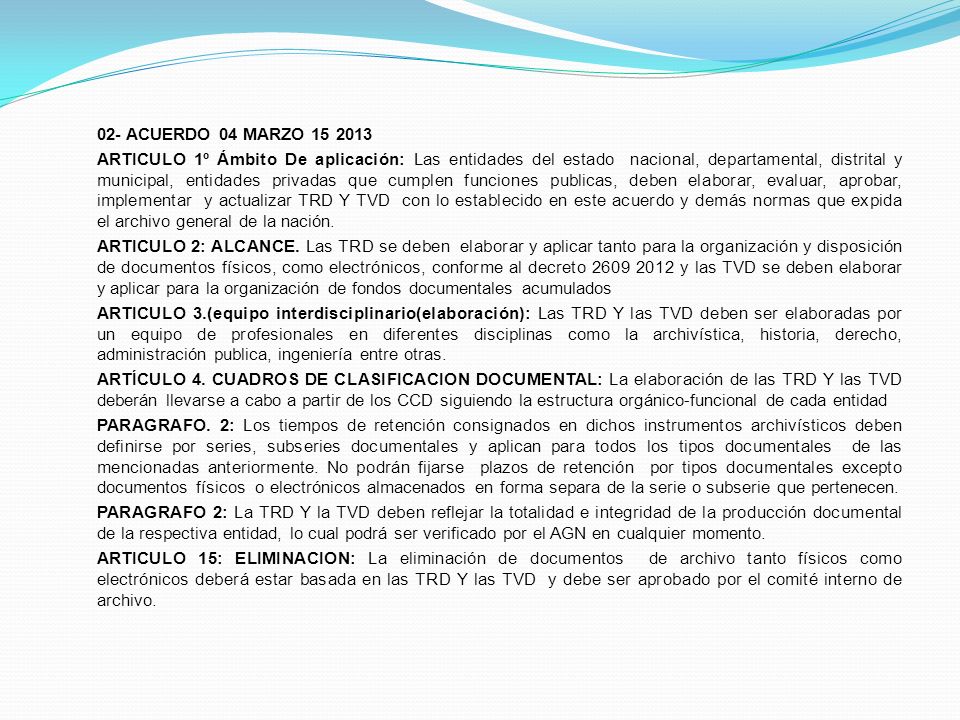 02- ACUERDO 04 MARZO ARTICULO 1º Ámbito De aplicación: Las entidades del estado nacional, departamental, distrital y municipal, entidades privadas que cumplen funciones publicas, deben elaborar, evaluar, aprobar, implementar y actualizar TRD Y TVD con lo establecido en este acuerdo y demás normas que expida el archivo general de la nación.