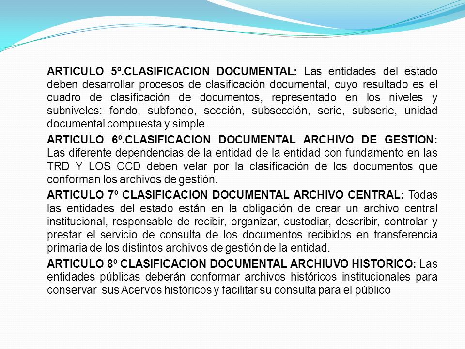 ARTICULO 5º.CLASIFICACION DOCUMENTAL: Las entidades del estado deben desarrollar procesos de clasificación documental, cuyo resultado es el cuadro de clasificación de documentos, representado en los niveles y subniveles: fondo, subfondo, sección, subsección, serie, subserie, unidad documental compuesta y simple.