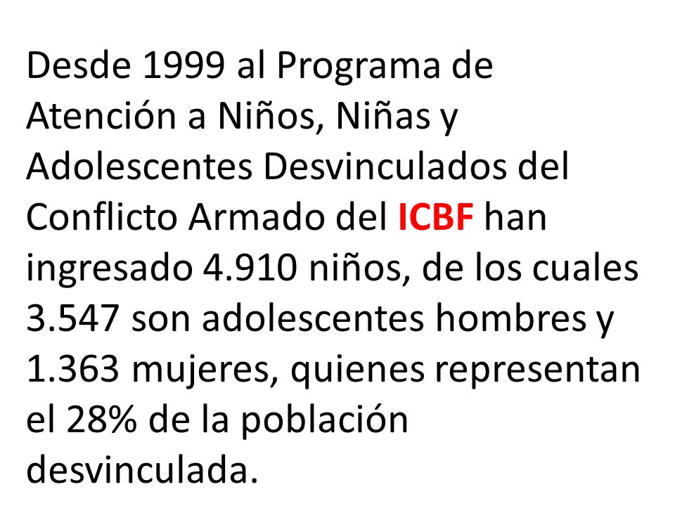 Desde 1999 al Programa de Atención a Niños, Niñas y Adolescentes Desvinculados del Conflicto Armado del ICBF han ingresado niños, de los cuales son adolescentes hombres y mujeres, quienes representan el 28% de la población desvinculada.
