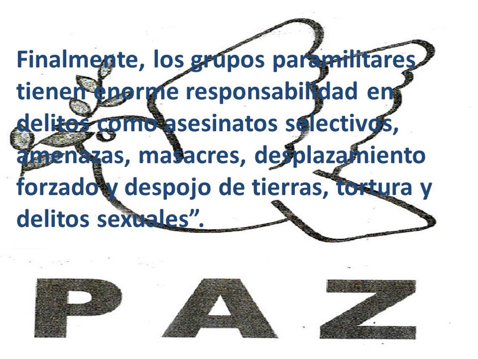 Finalmente, los grupos paramilitares tienen enorme responsabilidad en delitos como asesinatos selectivos, amenazas, masacres, desplazamiento forzado y despojo de tierras, tortura y delitos sexuales .
