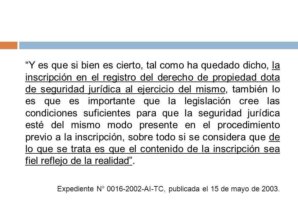 Y es que si bien es cierto, tal como ha quedado dicho, la inscripción en el registro del derecho de propiedad dota de seguridad jurídica al ejercicio del mismo, también lo es que es importante que la legislación cree las condiciones suficientes para que la seguridad jurídica esté del mismo modo presente en el procedimiento previo a la inscripción, sobre todo si se considera que de lo que se trata es que el contenido de la inscripción sea fiel reflejo de la realidad .