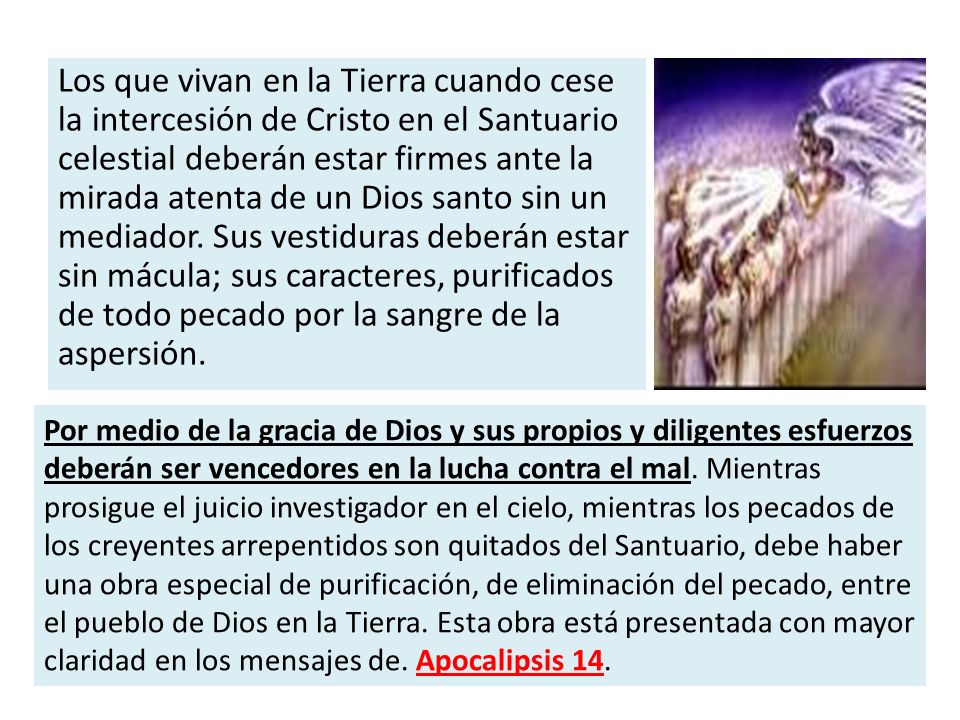 Los que vivan en la Tierra cuando cese la intercesión de Cristo en el Santuario celestial deberán estar firmes ante la mirada atenta de un Dios santo sin un mediador. Sus vestiduras deberán estar sin mácula; sus caracteres, purificados de todo pecado por la sangre de la aspersión.