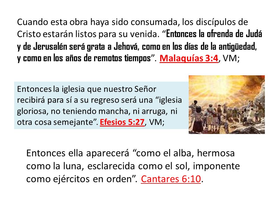 Cuando esta obra haya sido consumada, los discípulos de Cristo estarán listos para su venida. Entonces la ofrenda de Judá y de Jerusalén será grata a Jehová, como en los días de la antigüedad, y como en los años de remotos tiempos . Malaquías 3:4, VM;