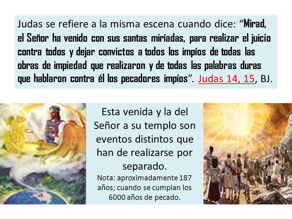 Judas se refiere a la misma escena cuando dice: Mirad, el Señor ha venido con sus santas miríadas, para realizar el juicio contra todos y dejar convictos a todos los impíos de todas las obras de impiedad que realizaron y de todas las palabras duras que hablaron contra él los pecadores impíos . Judas 14, 15, BJ.