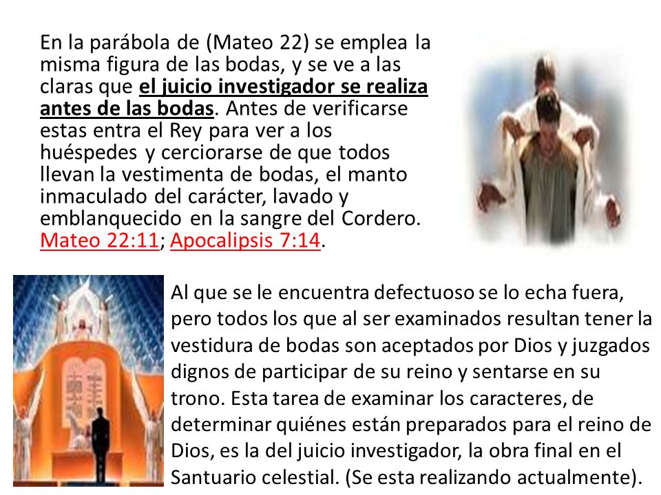 En la parábola de (Mateo 22) se emplea la misma figura de las bodas, y se ve a las claras que el juicio investigador se realiza antes de las bodas. Antes de verificarse estas entra el Rey para ver a los huéspedes y cerciorarse de que todos llevan la vestimenta de bodas, el manto inmaculado del carácter, lavado y emblanquecido en la sangre del Cordero. Mateo 22:11; Apocalipsis 7:14.