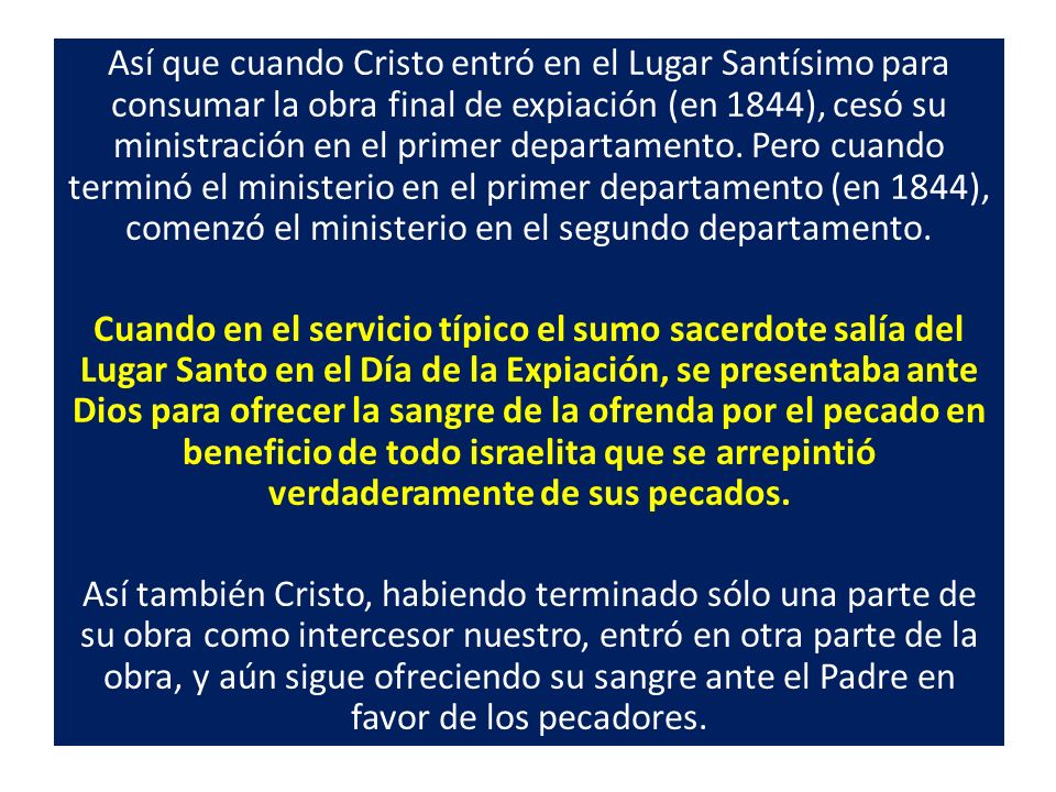 Así que cuando Cristo entró en el Lugar Santísimo para consumar la obra final de expiación (en 1844), cesó su ministración en el primer departamento. Pero cuando terminó el ministerio en el primer departamento (en 1844), comenzó el ministerio en el segundo departamento.