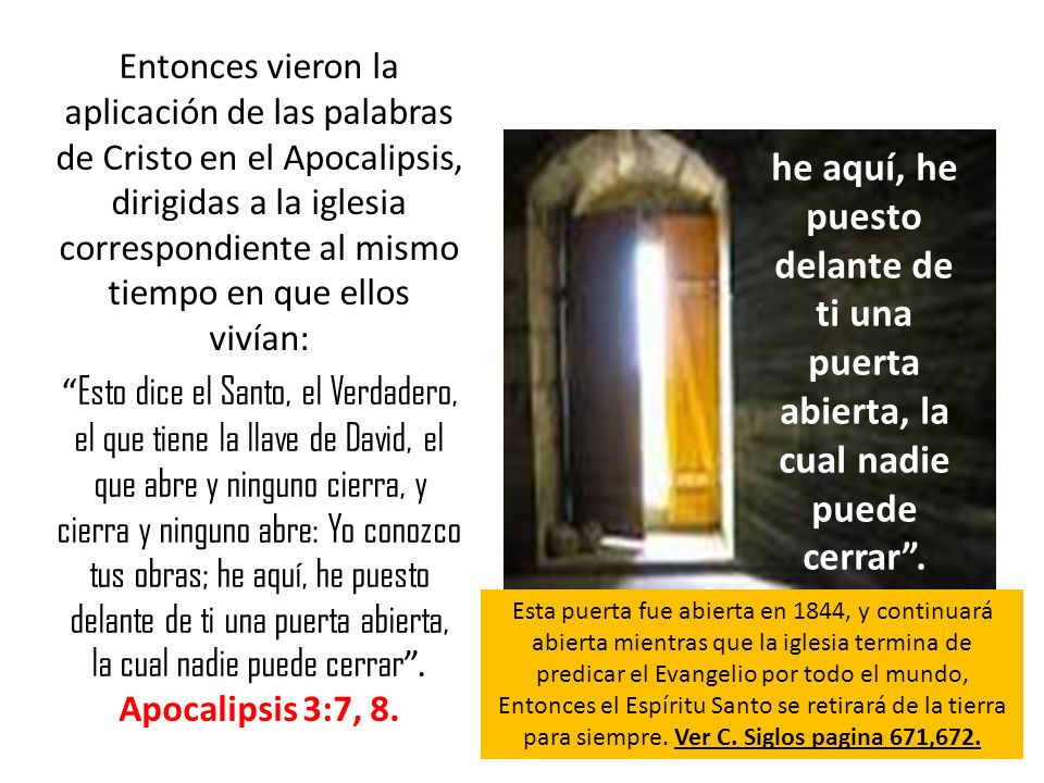 Entonces vieron la aplicación de las palabras de Cristo en el Apocalipsis, dirigidas a la iglesia correspondiente al mismo tiempo en que ellos vivían: Esto dice el Santo, el Verdadero, el que tiene la llave de David, el que abre y ninguno cierra, y cierra y ninguno abre: Yo conozco tus obras; he aquí, he puesto delante de ti una puerta abierta, la cual nadie puede cerrar . Apocalipsis 3:7, 8.