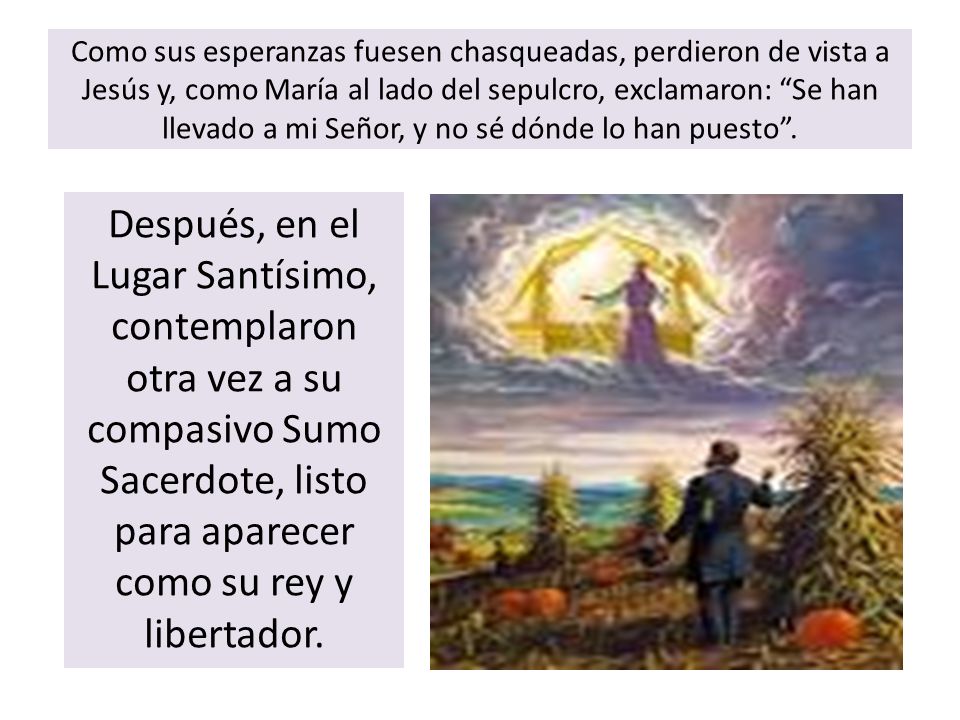Como sus esperanzas fuesen chasqueadas, perdieron de vista a Jesús y, como María al lado del sepulcro, exclamaron: Se han llevado a mi Señor, y no sé dónde lo han puesto .