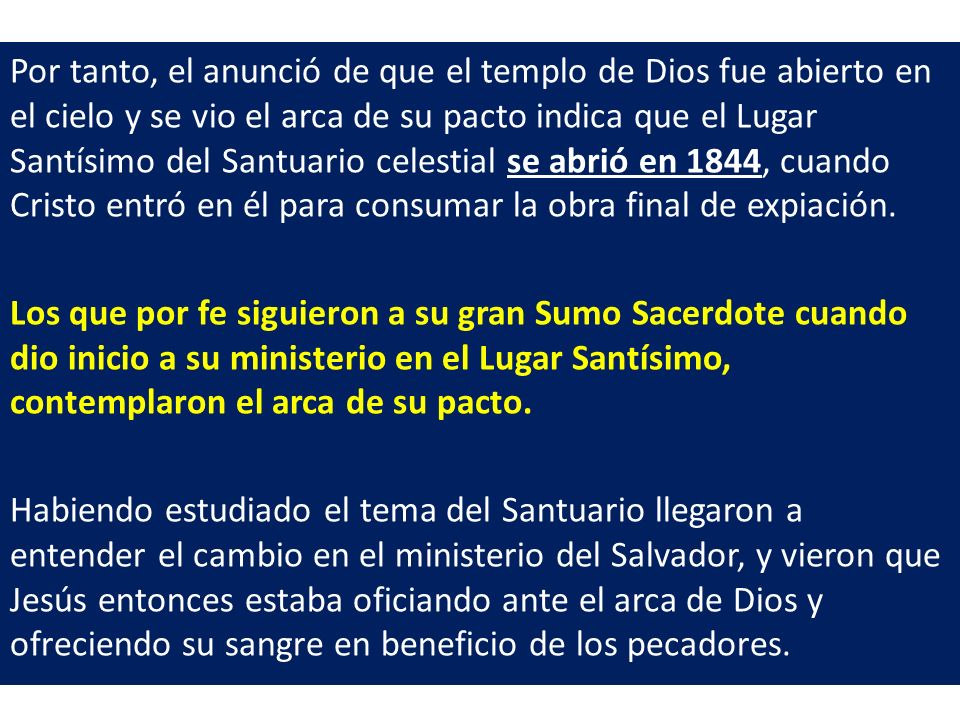 Por tanto, el anunció de que el templo de Dios fue abierto en el cielo y se vio el arca de su pacto indica que el Lugar Santísimo del Santuario celestial se abrió en 1844, cuando Cristo entró en él para consumar la obra final de expiación.
