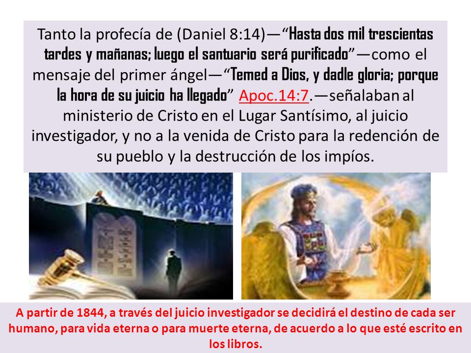 Tanto la profecía de (Daniel 8:14)— Hasta dos mil trescientas tardes y mañanas; luego el santuario será purificado —como el mensaje del primer ángel— Temed a Dios, y dadle gloria; porque la hora de su juicio ha llegado Apoc.14:7.—señalaban al ministerio de Cristo en el Lugar Santísimo, al juicio investigador, y no a la venida de Cristo para la redención de su pueblo y la destrucción de los impíos.