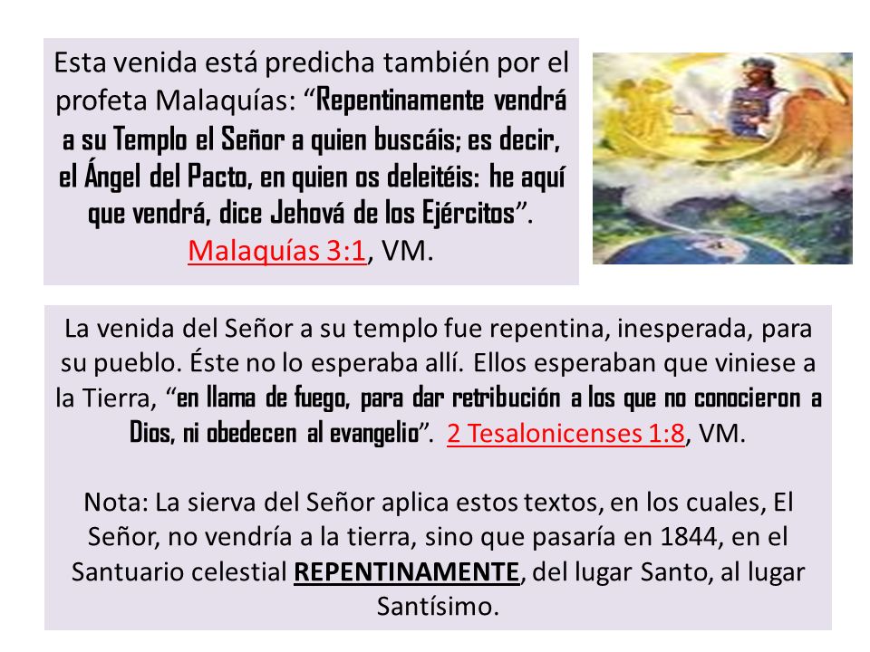 Esta venida está predicha también por el profeta Malaquías: Repentinamente vendrá a su Templo el Señor a quien buscáis; es decir, el Ángel del Pacto, en quien os deleitéis: he aquí que vendrá, dice Jehová de los Ejércitos . Malaquías 3:1, VM.