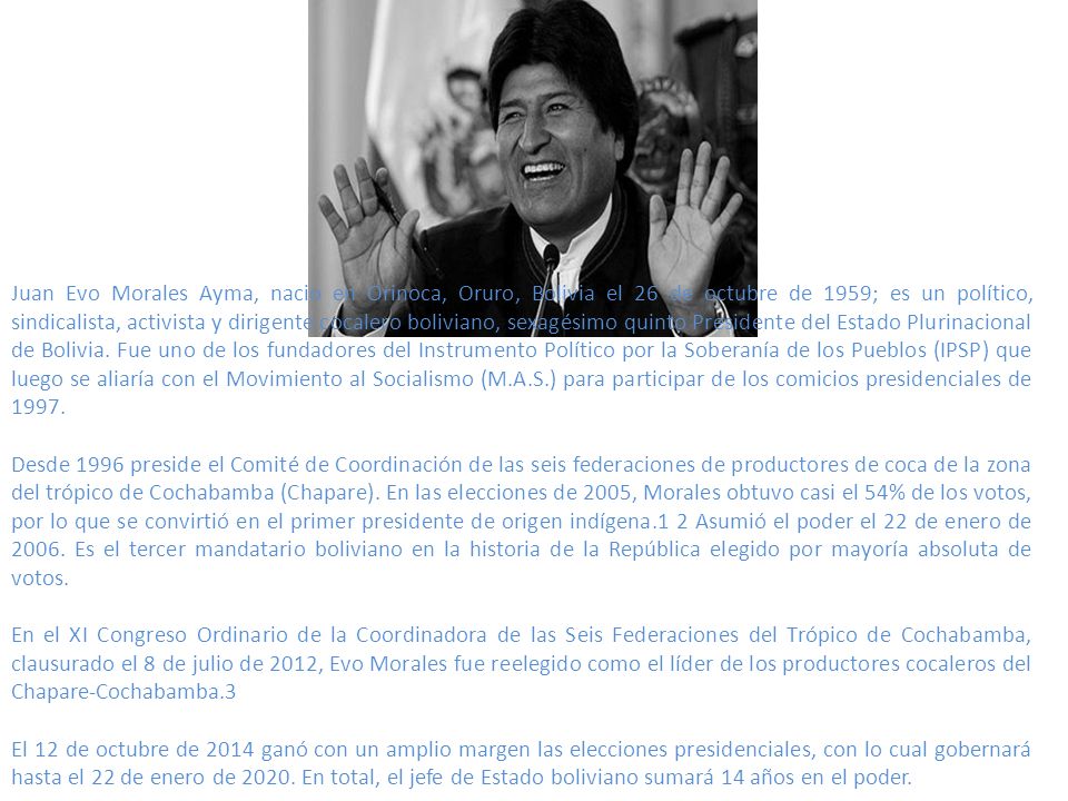 Juan Evo Morales Ayma, nacio en Orinoca, Oruro, Bolivia el 26 de octubre de 1959; es un político, sindicalista, activista y dirigente cocalero boliviano, sexagésimo quinto Presidente del Estado Plurinacional de Bolivia. Fue uno de los fundadores del Instrumento Político por la Soberanía de los Pueblos (IPSP) que luego se aliaría con el Movimiento al Socialismo (M.A.S.) para participar de los comicios presidenciales de 1997.