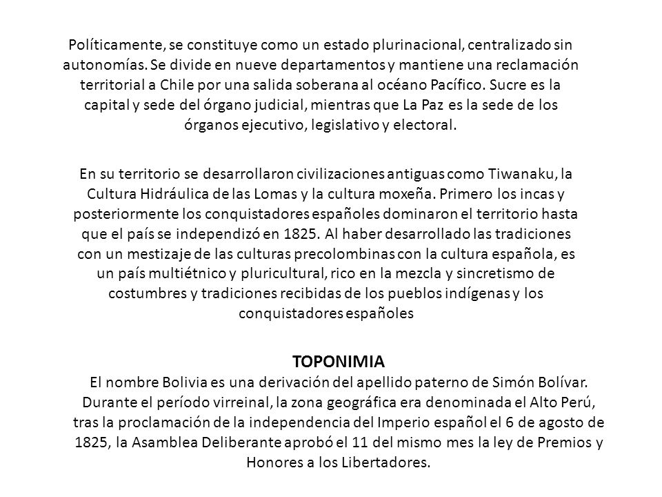 Políticamente, se constituye como un estado plurinacional, centralizado sin autonomías. Se divide en nueve departamentos y mantiene una reclamación territorial a Chile por una salida soberana al océano Pacífico. Sucre es la capital y sede del órgano judicial, mientras que La Paz es la sede de los órganos ejecutivo, legislativo y electoral.