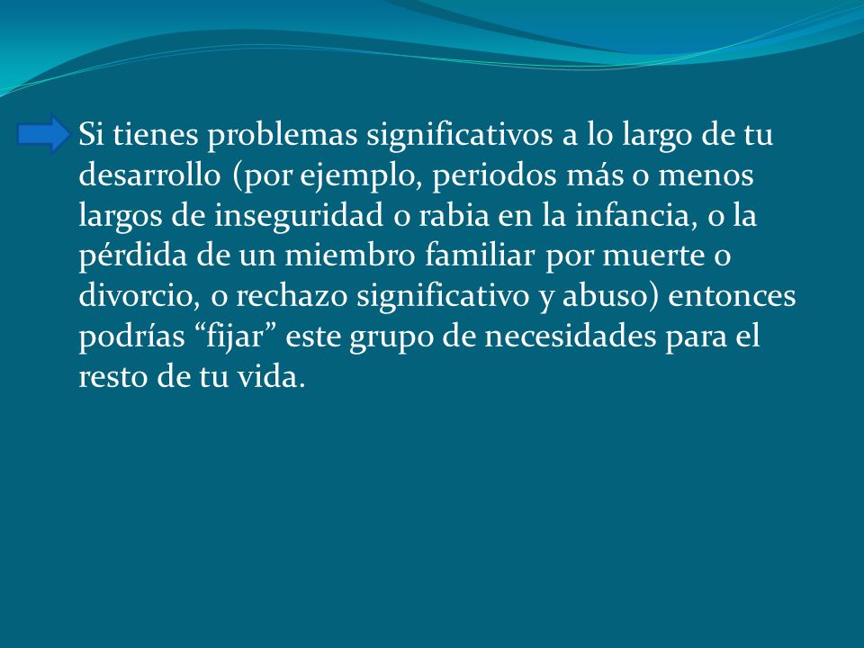 Si tienes problemas significativos a lo largo de tu desarrollo (por ejemplo, periodos más o menos largos de inseguridad o rabia en la infancia, o la pérdida de un miembro familiar por muerte o divorcio, o rechazo significativo y abuso) entonces podrías fijar este grupo de necesidades para el resto de tu vida.