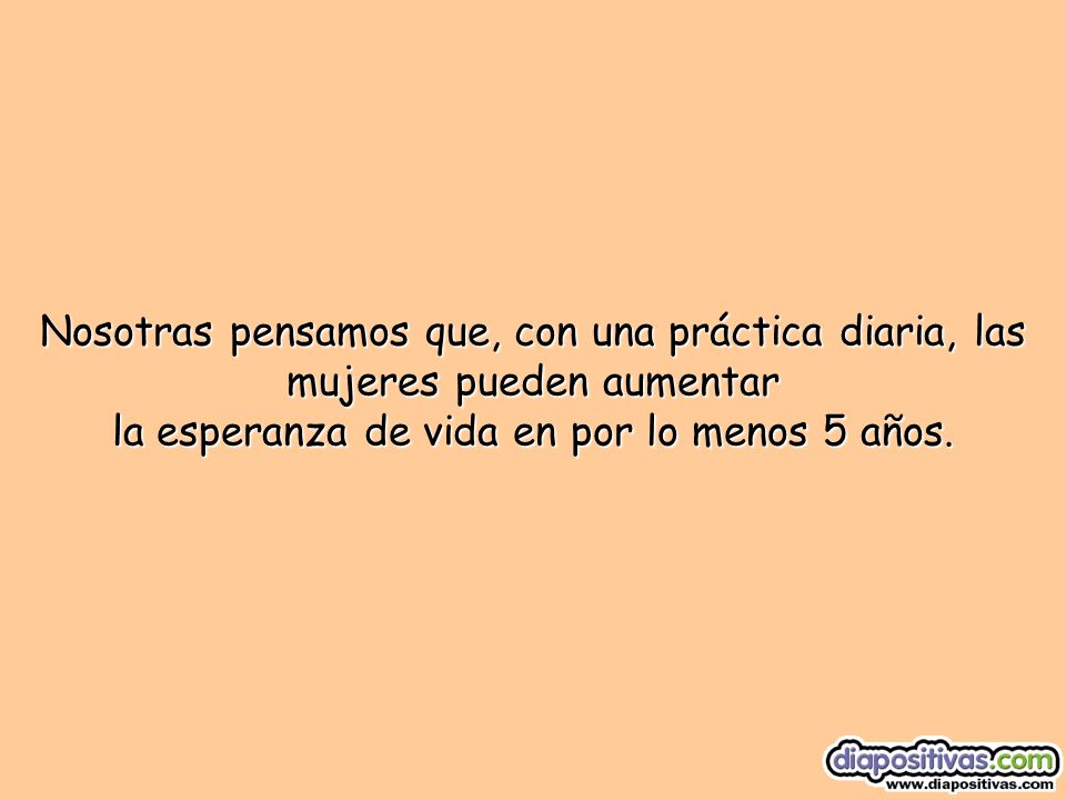 Nosotras pensamos que, con una práctica diaria, las mujeres pueden aumentar la esperanza de vida en por lo menos 5 años.