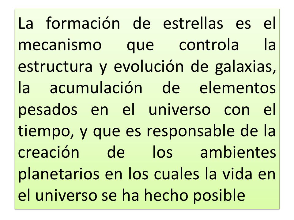 La formación de estrellas es el mecanismo que controla la estructura y evolución de galaxias, la acumulación de elementos pesados en el universo con el tiempo, y que es responsable de la creación de los ambientes planetarios en los cuales la vida en el universo se ha hecho posible