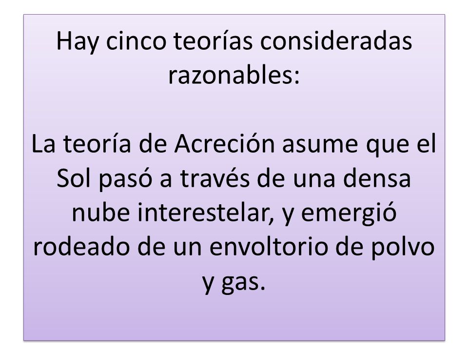 Hay cinco teorías consideradas razonables: La teoría de Acreción asume que el Sol pasó a través de una densa nube interestelar, y emergió rodeado de un envoltorio de polvo y gas.