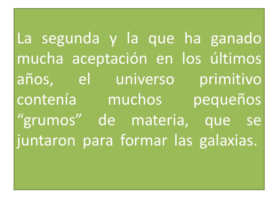 La segunda y la que ha ganado mucha aceptación en los últimos años, el universo primitivo contenía muchos pequeños grumos de materia, que se juntaron para formar las galaxias.