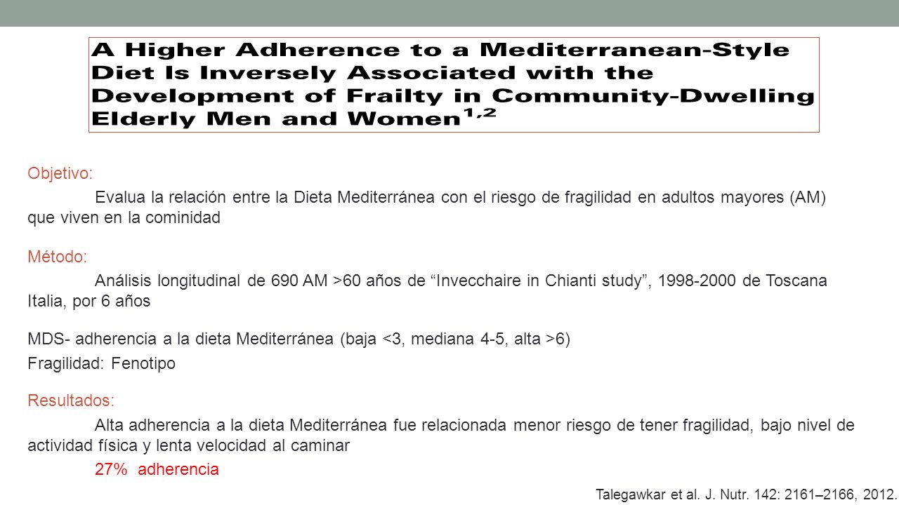 Objetivo: Evalua la relación entre la Dieta Mediterránea con el riesgo de fragilidad en adultos mayores (AM) que viven en la cominidad Método: Análisis longitudinal de 690 AM >60 años de Invecchaire in Chianti study , de Toscana Italia, por 6 años MDS- adherencia a la dieta Mediterránea (baja <3, mediana 4-5, alta >6) Fragilidad: Fenotipo Resultados: Alta adherencia a la dieta Mediterránea fue relacionada menor riesgo de tener fragilidad, bajo nivel de actividad física y lenta velocidad al caminar 27% adherencia