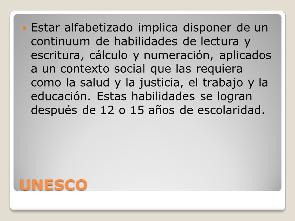 Estar alfabetizado implica disponer de un continuum de habilidades de lectura y escritura, cálculo y numeración, aplicados a un contexto social que las requiera como la salud y la justicia, el trabajo y la educación. Estas habilidades se logran después de 12 o 15 años de escolaridad.