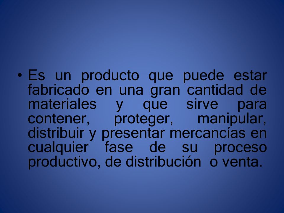 Es un producto que puede estar fabricado en una gran cantidad de materiales y que sirve para contener, proteger, manipular, distribuir y presentar mercancías en cualquier fase de su proceso productivo, de distribución o venta.