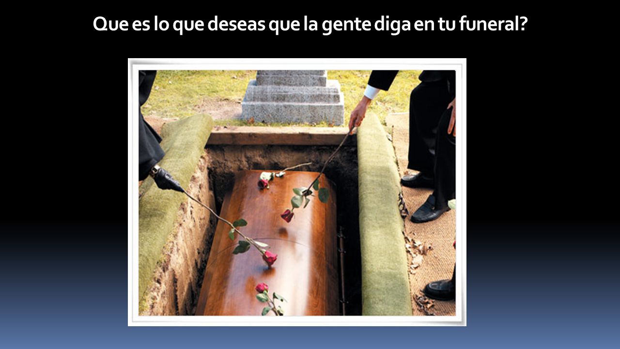 Que es lo que deseas que la gente diga en tu funeral