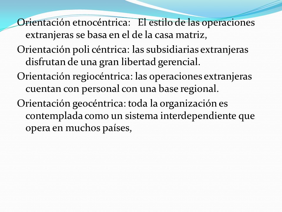 Orientación etnocéntrica: El estilo de las operaciones extranjeras se basa en el de la casa matriz, Orientación poli céntrica: las subsidiarias extranjeras disfrutan de una gran libertad gerencial.