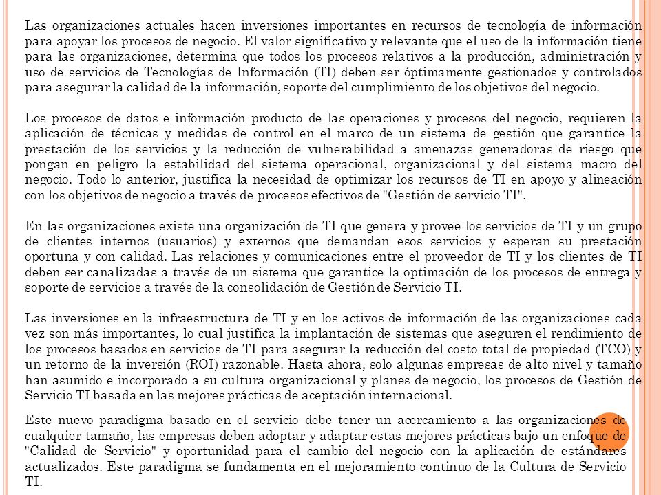 Las organizaciones actuales hacen inversiones importantes en recursos de tecnología de información para apoyar los procesos de negocio. El valor significativo y relevante que el uso de la información tiene para las organizaciones, determina que todos los procesos relativos a la producción, administración y uso de servicios de Tecnologías de Información (TI) deben ser óptimamente gestionados y controlados para asegurar la calidad de la información, soporte del cumplimiento de los objetivos del negocio.