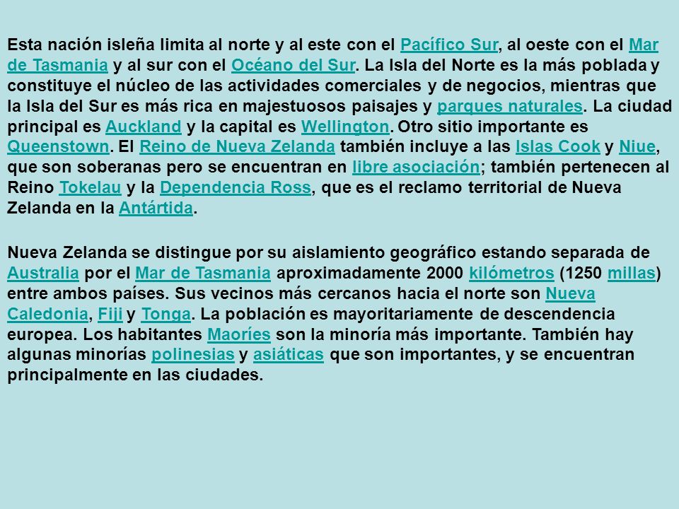 Esta nación isleña limita al norte y al este con el Pacífico Sur, al oeste con el Mar de Tasmania y al sur con el Océano del Sur. La Isla del Norte es la más poblada y constituye el núcleo de las actividades comerciales y de negocios, mientras que la Isla del Sur es más rica en majestuosos paisajes y parques naturales. La ciudad principal es Auckland y la capital es Wellington. Otro sitio importante es Queenstown. El Reino de Nueva Zelanda también incluye a las Islas Cook y Niue, que son soberanas pero se encuentran en libre asociación; también pertenecen al Reino Tokelau y la Dependencia Ross, que es el reclamo territorial de Nueva Zelanda en la Antártida.