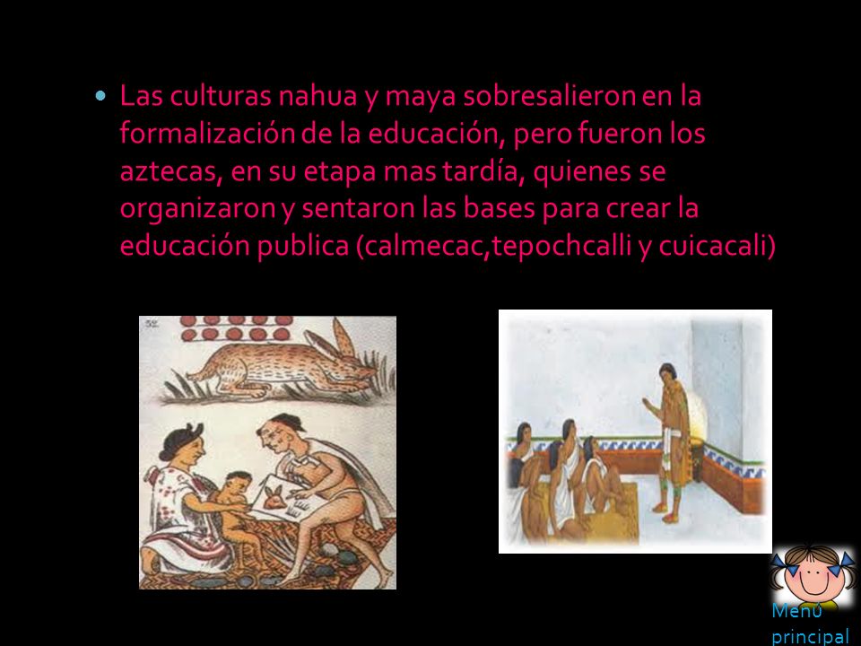 Las culturas nahua y maya sobresalieron en la formalización de la educación, pero fueron los aztecas, en su etapa mas tardía, quienes se organizaron y sentaron las bases para crear la educación publica (calmecac,tepochcalli y cuicacali)