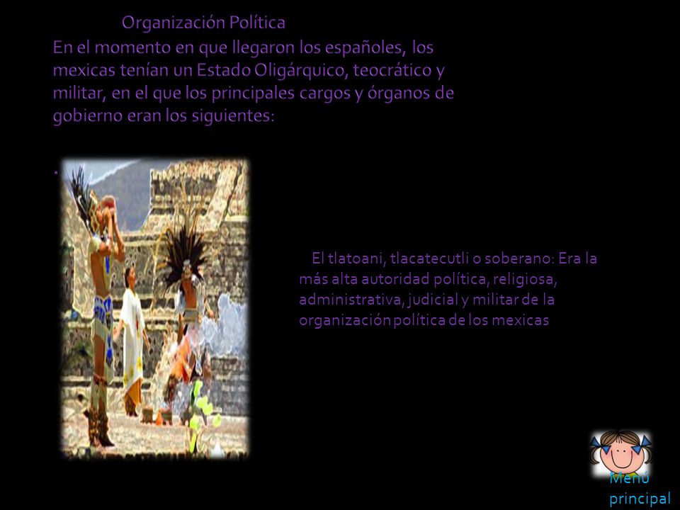 Organización Política En el momento en que llegaron los españoles, los mexicas tenían un Estado Oligárquico, teocrático y militar, en el que los principales cargos y órganos de gobierno eran los siguientes: .