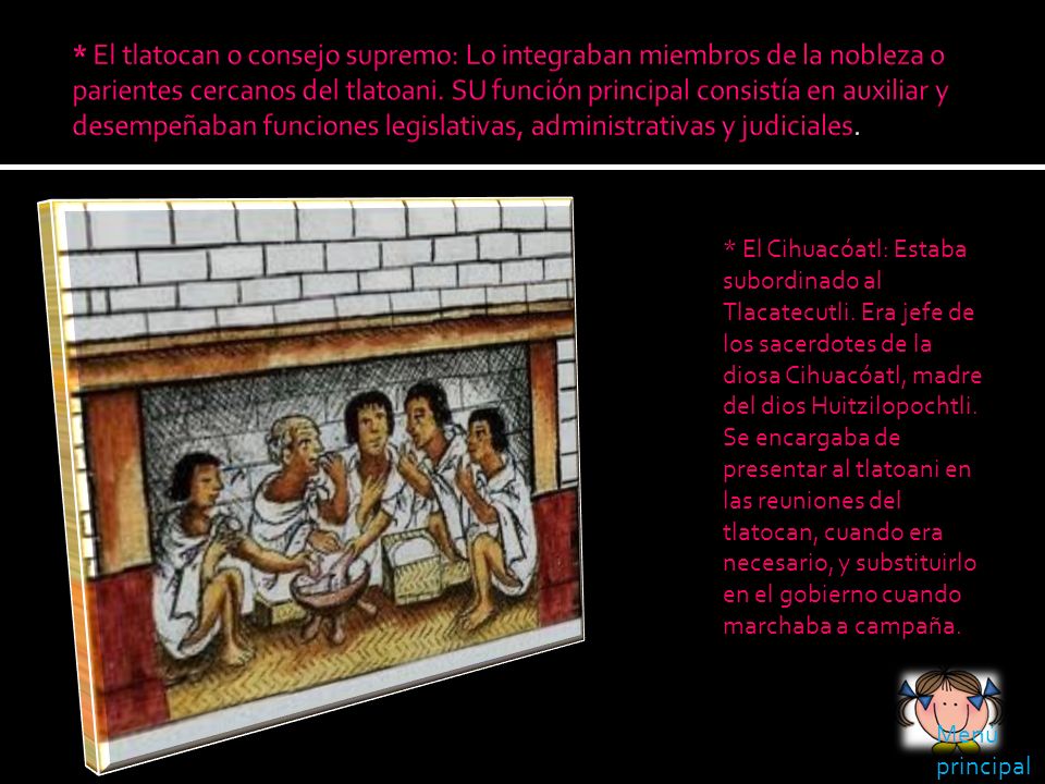 * El tlatocan o consejo supremo: Lo integraban miembros de la nobleza o parientes cercanos del tlatoani. SU función principal consistía en auxiliar y desempeñaban funciones legislativas, administrativas y judiciales.