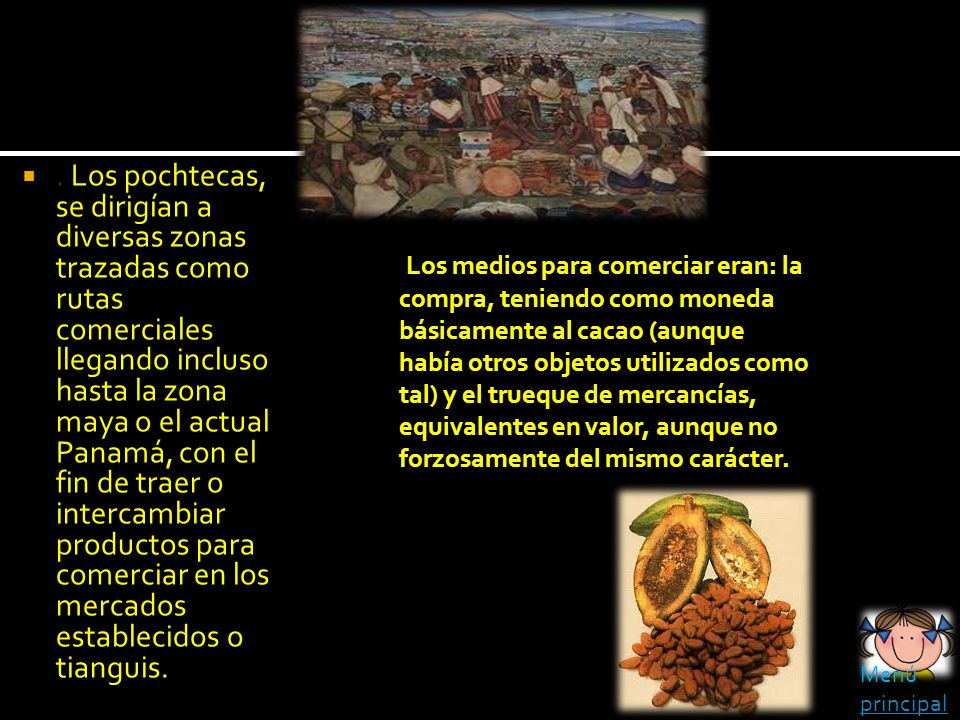 . Los pochtecas, se dirigían a diversas zonas trazadas como rutas comerciales llegando incluso hasta la zona maya o el actual Panamá, con el fin de traer o intercambiar productos para comerciar en los mercados establecidos o tianguis.