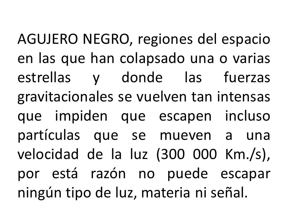 AGUJERO NEGRO, regiones del espacio en las que han colapsado una o varias estrellas y donde las fuerzas gravitacionales se vuelven tan intensas que impiden que escapen incluso partículas que se mueven a una velocidad de la luz ( Km./s), por está razón no puede escapar ningún tipo de luz, materia ni señal.