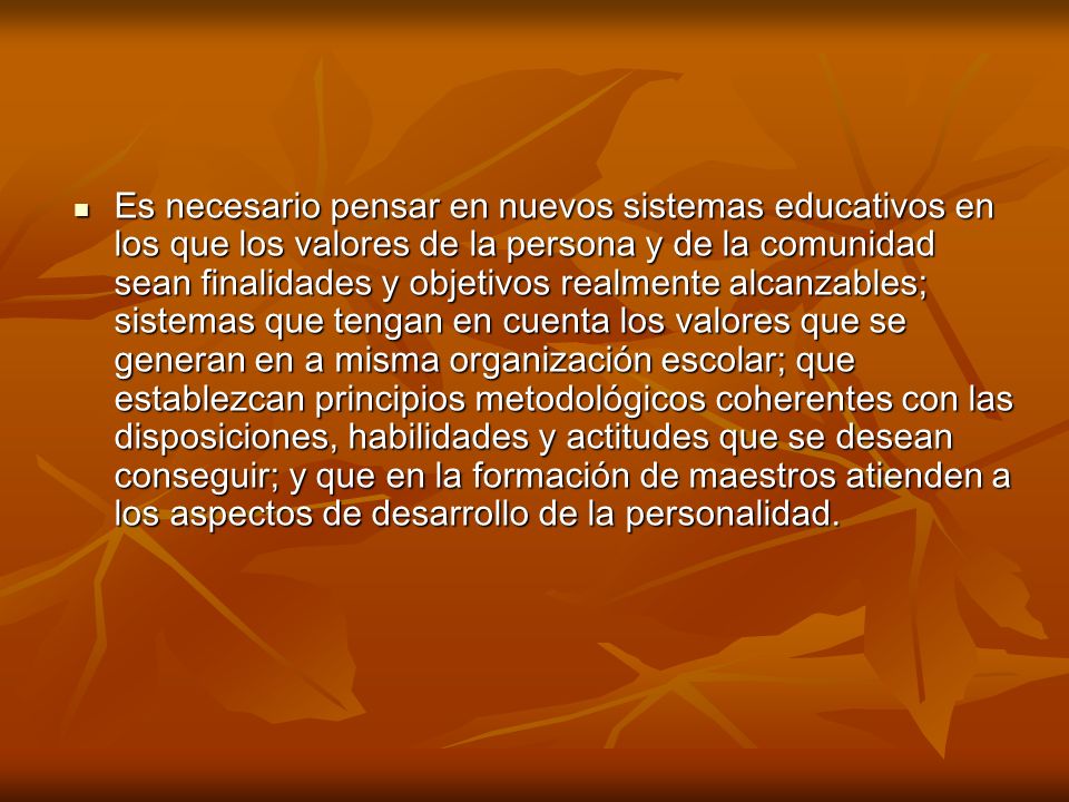 Es necesario pensar en nuevos sistemas educativos en los que los valores de la persona y de la comunidad sean finalidades y objetivos realmente alcanzables; sistemas que tengan en cuenta los valores que se generan en a misma organización escolar; que establezcan principios metodológicos coherentes con las disposiciones, habilidades y actitudes que se desean conseguir; y que en la formación de maestros atienden a los aspectos de desarrollo de la personalidad.