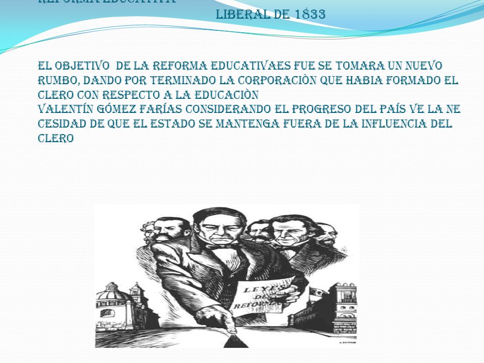reforma educativa liberal de 1833 EL OBJETIVO DE LA REFORMA EDUCATIVAES FUE SE TOMARA UN NUEVO RUMBO, DANDO POR TERMINADO LA CORPORACIÒN QUE HABIA FORMADO EL CLERO CON RESPECTO A LA EDUCACIÒN Valentín Gómez Farías considerando el progreso del país ve la ne cesidad de que el estado se mantenga fuera de la influencia del clero