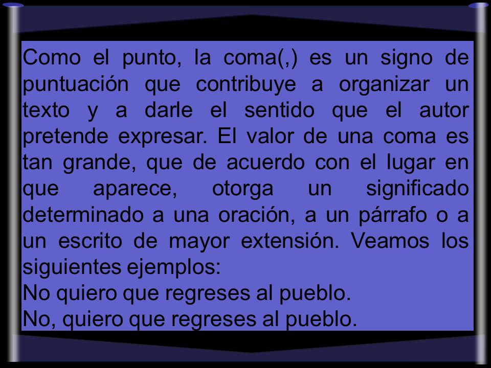 Como el punto, la coma(,) es un signo de puntuación que contribuye a organizar un texto y a darle el sentido que el autor pretende expresar. El valor de una coma es tan grande, que de acuerdo con el lugar en que aparece, otorga un significado determinado a una oración, a un párrafo o a un escrito de mayor extensión. Veamos los siguientes ejemplos: