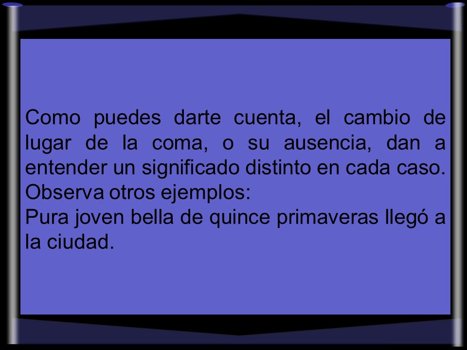 Como puedes darte cuenta, el cambio de lugar de la coma, o su ausencia, dan a entender un significado distinto en cada caso. Observa otros ejemplos: